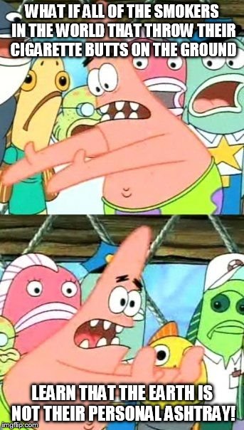 Put It Somewhere Else Patrick | WHAT IF ALL OF THE SMOKERS IN THE WORLD THAT THROW THEIR CIGARETTE BUTTS ON THE GROUND LEARN THAT THE EARTH IS NOT THEIR PERSONAL ASHTRAY! | image tagged in memes,put it somewhere else patrick | made w/ Imgflip meme maker