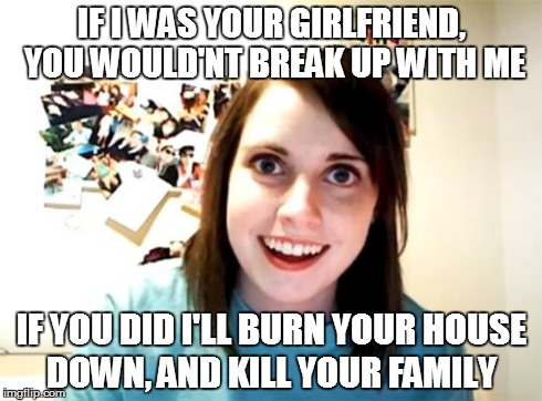 Overly Attached Girlfriend Meme | IF I WAS YOUR GIRLFRIEND, YOU WOULD'NT BREAK UP WITH ME IF YOU DID I'LL BURN YOUR HOUSE DOWN, AND KILL YOUR FAMILY | image tagged in memes,overly attached girlfriend | made w/ Imgflip meme maker