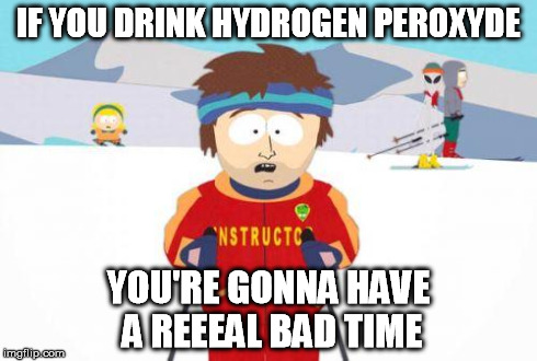 badtime | IF YOU DRINK HYDROGEN PEROXYDE YOU'RE GONNA HAVE A REEEAL BAD TIME | image tagged in badtime | made w/ Imgflip meme maker