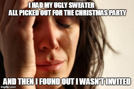 First World Problems | I HAD MY UGLY SWEATER
         ALL PICKED OUT FOR THE CHRISTMAS PARTY AND THEN I FOUND OUT I WASN'T INVITED | image tagged in memes,first world problems | made w/ Imgflip meme maker