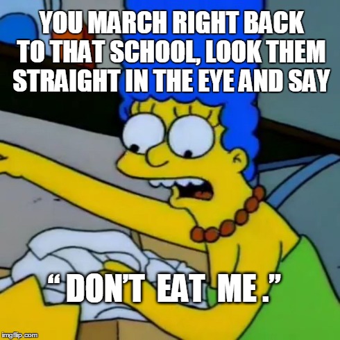 YOU MARCH RIGHT BACK TO THAT SCHOOL, LOOK THEM STRAIGHT IN THE EYE AND SAY “ DON’T  EAT  ME .” | made w/ Imgflip meme maker
