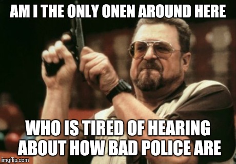 Am I The Only One Around Here | AM I THE ONLY ONEN AROUND HERE WHO IS TIRED OF HEARING ABOUT HOW BAD POLICE ARE | image tagged in memes,am i the only one around here | made w/ Imgflip meme maker
