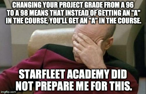 I Need a Double of Romulan Ale | CHANGING YOUR PROJECT GRADE FROM A 96 TO A 98 MEANS THAT INSTEAD OF GETTING AN "A" IN THE COURSE, YOU'LL GET AN "A" IN THE COURSE. STARFLEET | image tagged in memes,captain picard facepalm | made w/ Imgflip meme maker