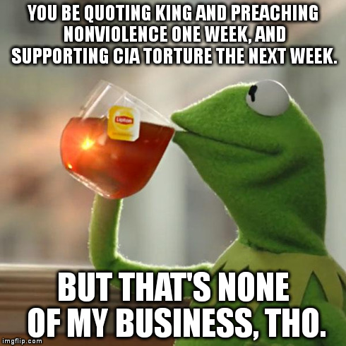 But That's None Of My Business | YOU BE QUOTING KING AND PREACHING NONVIOLENCE ONE WEEK, AND SUPPORTING CIA TORTURE THE NEXT WEEK. BUT THAT'S NONE OF MY BUSINESS, THO. | image tagged in memes,but thats none of my business,kermit the frog | made w/ Imgflip meme maker