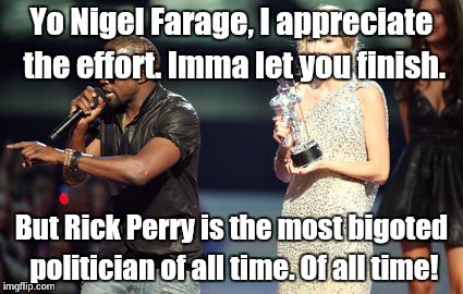 Nigel Farage might be stupid, but Rick Perry is a moron in a bottle. Ten of them. | Yo Nigel Farage, I appreciate the effort. Imma let you finish. But Rick Perry is the most bigoted politician of all time. Of all time! | image tagged in memes,interupting kanye,politics,bigotry,nigel farage,rick perry | made w/ Imgflip meme maker