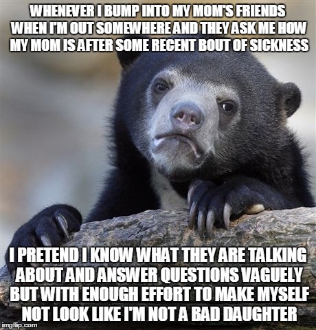 Confession Bear | WHENEVER I BUMP INTO MY MOM'S FRIENDS WHEN I'M OUT SOMEWHERE AND THEY ASK ME HOW MY MOM IS AFTER SOME RECENT BOUT OF SICKNESS I PRETEND I KN | image tagged in memes,confession bear | made w/ Imgflip meme maker