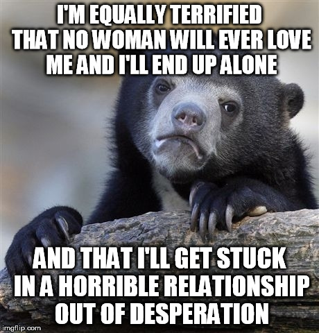 Confession Bear | I'M EQUALLY TERRIFIED THAT NO WOMAN WILL EVER LOVE ME AND I'LL END UP ALONE AND THAT I'LL GET STUCK IN A HORRIBLE RELATIONSHIP OUT OF DESPER | image tagged in memes,confession bear,AdviceAnimals | made w/ Imgflip meme maker