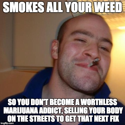 Godspeed, Greg | SMOKES ALL YOUR WEED SO YOU DON'T BECOME A WORTHLESS MARIJUANA ADDICT, SELLING YOUR BODY ON THE STREETS TO GET THAT NEXT FIX | image tagged in memes,good guy greg | made w/ Imgflip meme maker