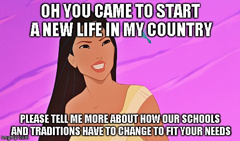 my country | OH YOU CAME TO START A NEW LIFE IN MY COUNTRY PLEASE TELL ME MORE ABOUT HOW OUR SCHOOLS AND TRADITIONS HAVE TO CHANGE TO FIT YOUR NEEDS | image tagged in my country,new life,pocahontas,traditions,schools,your needs | made w/ Imgflip meme maker
