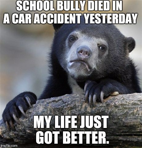 Confession Bear | SCHOOL BULLY DIED IN A CAR ACCIDENT YESTERDAY MY LIFE JUST GOT BETTER. | image tagged in memes,confession bear,AdviceAnimals | made w/ Imgflip meme maker