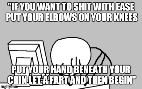 Computer Guy Facepalm | "IF YOU WANT TO SHIT WITH EASE PUT YOUR ELBOWS ON YOUR KNEES PUT YOUR HAND BENEATH YOUR CHIN LET A FART AND THEN BEGIN" | image tagged in memes,computer guy facepalm | made w/ Imgflip meme maker