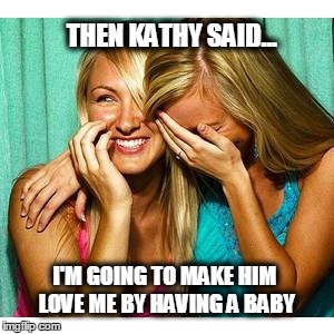 girls laughing | THEN KATHY SAID... I'M GOING TO MAKE HIM LOVE ME BY HAVING A BABY | image tagged in girls laughing | made w/ Imgflip meme maker
