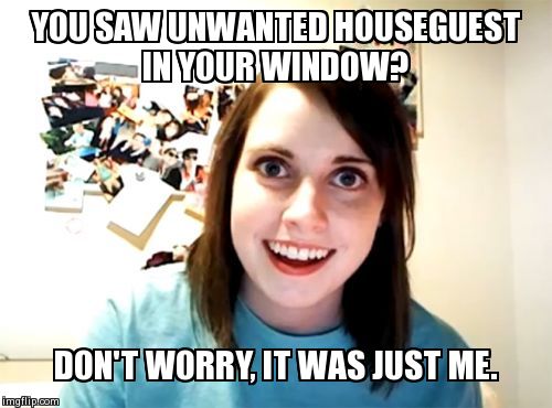 Overly Attached Girlfriend Meme | YOU SAW UNWANTED HOUSEGUEST IN YOUR WINDOW? DON'T WORRY, IT WAS JUST ME. | image tagged in memes,overly attached girlfriend | made w/ Imgflip meme maker