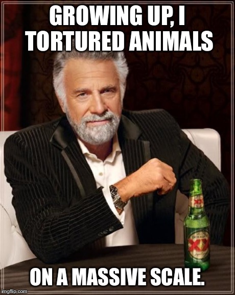 The Most Interesting Man In The World Meme | GROWING UP, I TORTURED ANIMALS ON A MASSIVE SCALE. | image tagged in memes,the most interesting man in the world | made w/ Imgflip meme maker