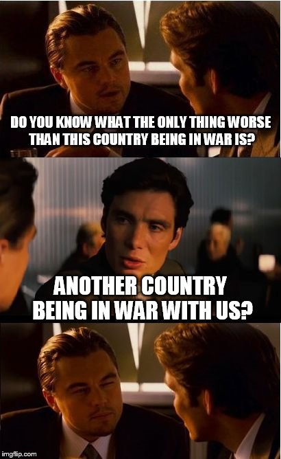 Inception Meme | DO YOU KNOW WHAT THE ONLY THING WORSE THAN THIS COUNTRY BEING IN WAR IS? ANOTHER COUNTRY BEING IN WAR WITH US? | image tagged in memes,inception | made w/ Imgflip meme maker