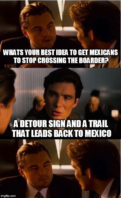 Inception Meme | WHATS YOUR BEST IDEA TO GET MEXICANS TO STOP CROSSING THE BOARDER? A DETOUR SIGN AND A TRAIL THAT LEADS BACK TO MEXICO | image tagged in memes,inception | made w/ Imgflip meme maker