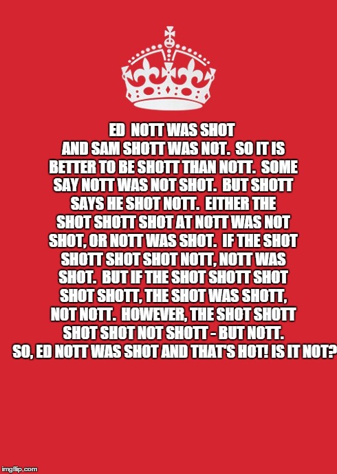 Shott got shot or was it Nott? | ED
 NOTT WAS SHOT AND SAM SHOTT WAS NOT. 
SO IT IS BETTER TO BE SHOTT THAN NOTT. 
SOME SAY NOTT WAS NOT SHOT. 
BUT SHOTT SAYS HE SHOT NOTT.  | image tagged in memes,keep calm and carry on red | made w/ Imgflip meme maker