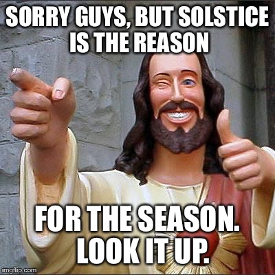 Buddy Christ | SORRY GUYS, BUT SOLSTICE 
IS THE REASON FOR THE SEASON.  LOOK IT UP. | image tagged in memes,buddy christ | made w/ Imgflip meme maker
