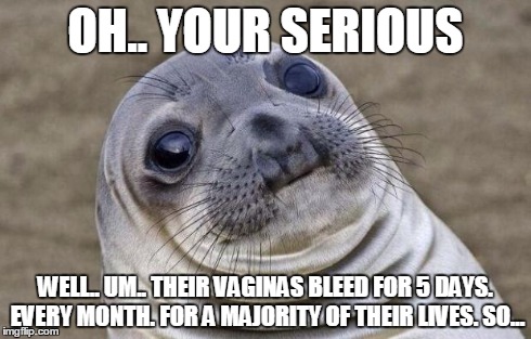 OH.. YOUR SERIOUS WELL.. UM.. THEIR VA**NAS BLEED FOR 5 DAYS. EVERY MONTH. FOR A MAJORITY OF THEIR LIVES. SO... | image tagged in memes,awkward moment sealion | made w/ Imgflip meme maker