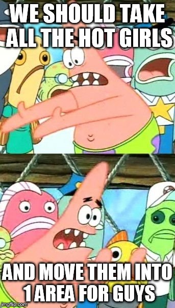 Put It Somewhere Else Patrick | WE SHOULD TAKE ALL THE HOT GIRLS AND MOVE THEM INTO 1 AREA FOR GUYS | image tagged in memes,put it somewhere else patrick | made w/ Imgflip meme maker