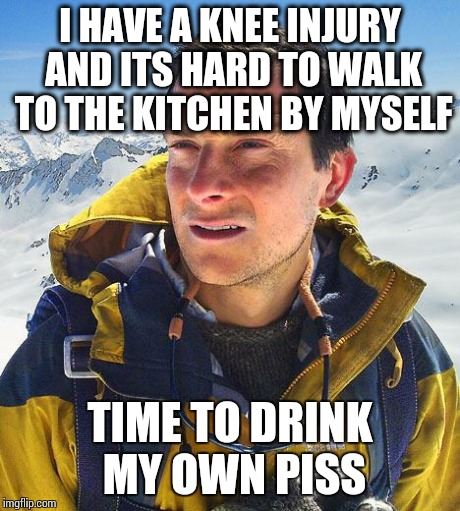 Bear Grylls Meme | I HAVE A KNEE INJURY AND ITS HARD TO WALK TO THE KITCHEN BY MYSELF TIME TO DRINK MY OWN PISS | image tagged in memes,bear grylls | made w/ Imgflip meme maker