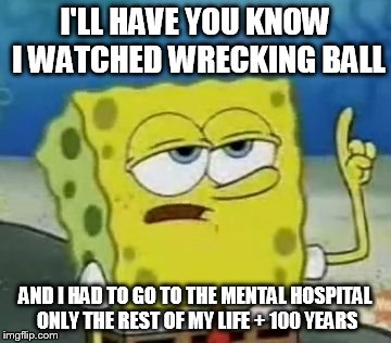 I'll Have You Know Spongebob | I'LL HAVE YOU KNOW I WATCHED WRECKING BALL AND I HAD TO GO TO THE MENTAL HOSPITAL ONLY THE REST OF MY LIFE + 100 YEARS | image tagged in memes,ill have you know spongebob | made w/ Imgflip meme maker