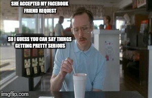 Things getting serious | SHE ACCEPTED MY FACEBOOK FRIEND REQUEST SO I GUESS YOU CAN SAY THINGS GETTING PRETTY SERIOUS | image tagged in memes,so i guess you can say things are getting pretty serious,funny,funny memes | made w/ Imgflip meme maker