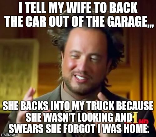 Ancient Aliens | I TELL MY WIFE TO BACK THE CAR OUT OF THE GARAGE,,, SHE BACKS INTO MY TRUCK BECAUSE SHE WASN'T LOOKING AND SWEARS SHE FORGOT I WAS HOME. | image tagged in memes,ancient aliens | made w/ Imgflip meme maker