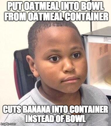Minor Mistake Marvin Meme | PUT OATMEAL INTO BOWL FROM OATMEAL CONTAINER CUTS BANANA INTO CONTAINER INSTEAD OF BOWL | image tagged in memes,minor mistake marvin,AdviceAnimals | made w/ Imgflip meme maker