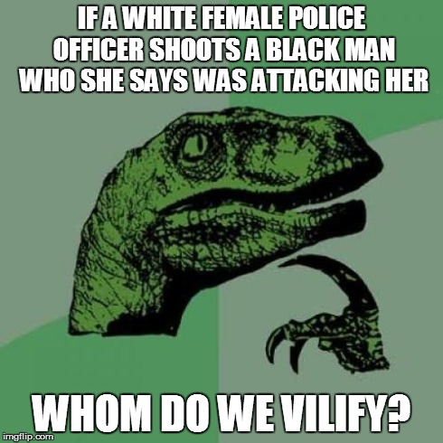 Philosoraptor Meme | IF A WHITE FEMALE POLICE OFFICER SHOOTS A BLACK MAN WHO SHE SAYS WAS ATTACKING HER WHOM DO WE VILIFY? | image tagged in memes,philosoraptor,AdviceAnimals | made w/ Imgflip meme maker