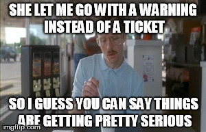 Female cop | SHE LET ME GO WITH A WARNING INSTEAD OF A TICKET SO I GUESS YOU CAN SAY THINGS ARE GETTING PRETTY SERIOUS | image tagged in memes,so i guess you can say things are getting pretty serious | made w/ Imgflip meme maker