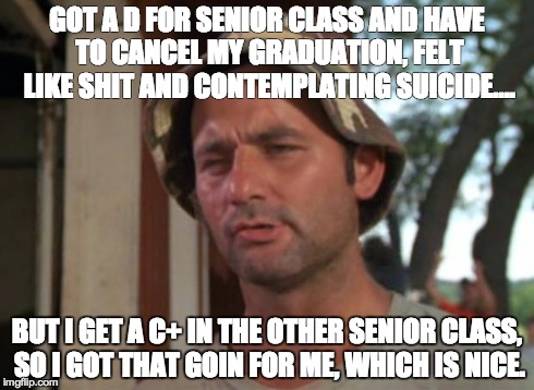 So I Got That Goin For Me Which Is Nice | GOT A D FOR SENIOR CLASS AND HAVE TO CANCEL MY GRADUATION, FELT LIKE SHIT AND CONTEMPLATING SUICIDE.... BUT I GET A C+ IN THE OTHER SENIOR C | image tagged in memes,so i got that goin for me which is nice,AdviceAnimals | made w/ Imgflip meme maker