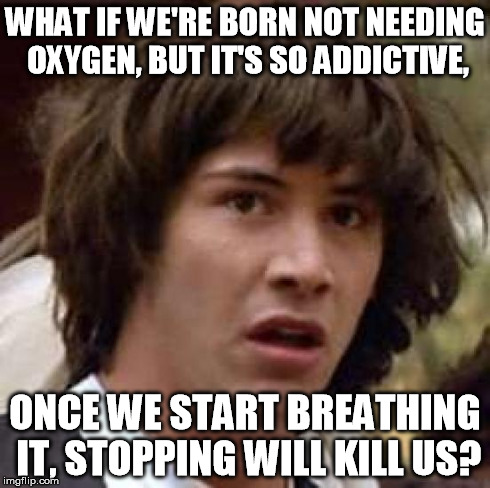An unsettling thought... | WHAT IF WE'RE BORN NOT NEEDING OXYGEN, BUT IT'S SO ADDICTIVE, ONCE WE START BREATHING IT, STOPPING WILL KILL US? | image tagged in memes,conspiracy keanu | made w/ Imgflip meme maker