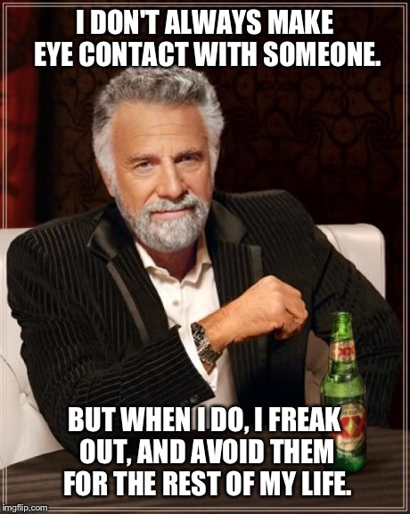 The Most Interesting Man In The World Meme | I DON'T ALWAYS MAKE EYE CONTACT WITH SOMEONE. BUT WHEN I DO, I FREAK OUT, AND AVOID THEM FOR THE REST OF MY LIFE. | image tagged in memes,the most interesting man in the world | made w/ Imgflip meme maker