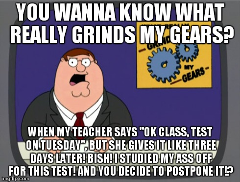 Peter Griffin News Meme | YOU WANNA KNOW WHAT REALLY GRINDS MY GEARS? WHEN MY TEACHER SAYS "OK CLASS, TEST ON TUESDAY", BUT SHE GIVES IT LIKE THREE DAYS LATER! BISH!  | image tagged in memes,peter griffin news | made w/ Imgflip meme maker