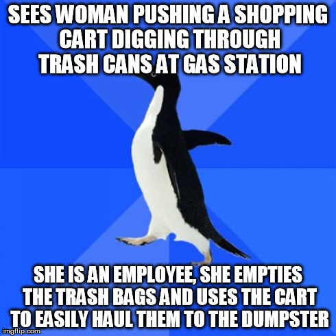 Socially Awkward Penguin Meme | SEES WOMAN PUSHING A SHOPPING CART DIGGING THROUGH TRASH CANS AT GAS STATION SHE IS AN EMPLOYEE, SHE EMPTIES THE TRASH BAGS AND USES THE CAR | image tagged in memes,socially awkward penguin | made w/ Imgflip meme maker