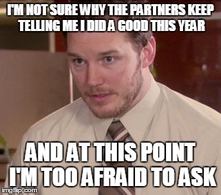 Afraid To Ask Andy | I'M NOT SURE WHY THE PARTNERS KEEP TELLING ME I DID A GOOD THIS YEAR AND AT THIS POINT I'M TOO AFRAID TO ASK | image tagged in memes,afraid to ask andy,AdviceAnimals | made w/ Imgflip meme maker