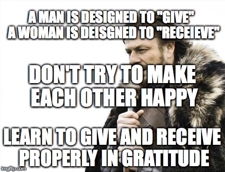 Brace Yourselves X is Coming Meme | A MAN IS DESIGNED TO "GIVE" 
A WOMAN IS DEISGNED TO "RECEIEVE" LEARN TO GIVE AND RECEIVE PROPERLY IN GRATITUDE DON'T TRY TO MAKE EACH OTHER  | image tagged in memes,brace yourselves x is coming | made w/ Imgflip meme maker