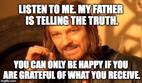 One Does Not Simply Meme | LISTEN TO ME. MY FATHER IS TELLING THE TRUTH. YOU CAN ONLY BE HAPPY IF YOU ARE GRATEFUL OF WHAT YOU RECEIVE. | image tagged in memes,one does not simply | made w/ Imgflip meme maker