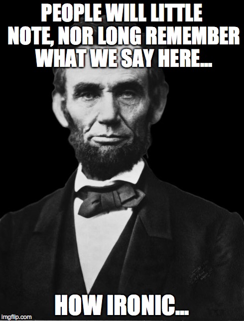 Abraham Lincoln | PEOPLE WILL LITTLE NOTE, NOR LONG REMEMBER WHAT WE SAY HERE... HOW IRONIC... | image tagged in abraham lincoln | made w/ Imgflip meme maker