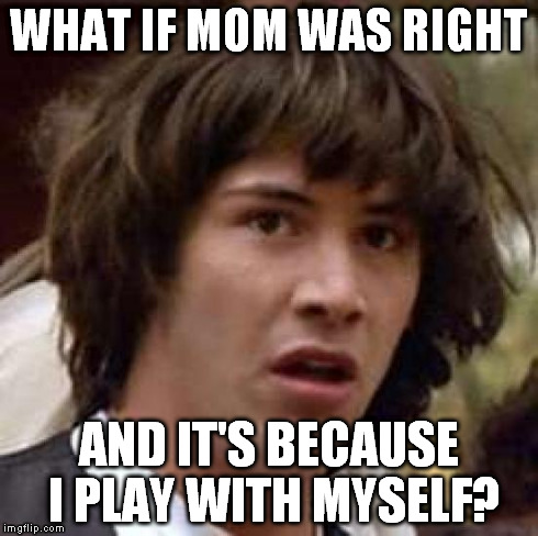 I am rapidly going blind, and this thought just came to me... | WHAT IF MOM WAS RIGHT AND IT'S BECAUSE I PLAY WITH MYSELF? | image tagged in memes,conspiracy keanu | made w/ Imgflip meme maker