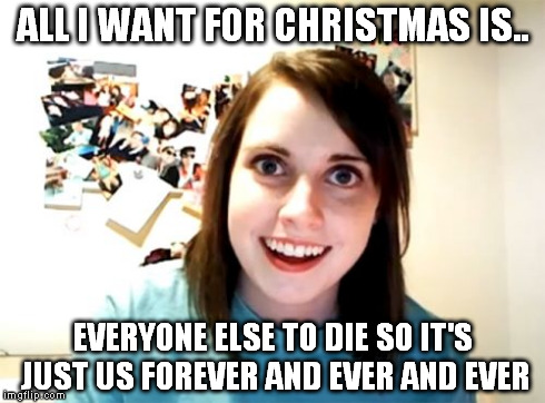 Overly Attached Girlfriend | ALL I WANT FOR CHRISTMAS IS.. EVERYONE ELSE TO DIE SO IT'S JUST US FOREVER AND EVER AND EVER | image tagged in memes,overly attached girlfriend | made w/ Imgflip meme maker