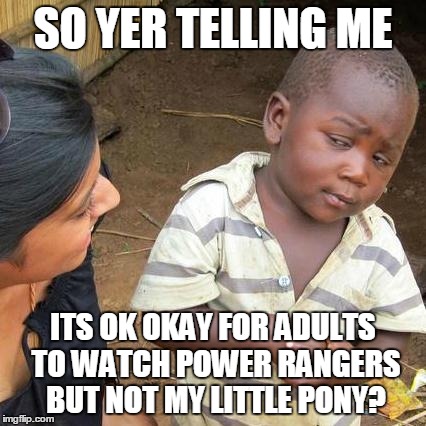 Third World Skeptical Kid | SO YER TELLING ME ITS OK OKAY FOR ADULTS TO WATCH POWER RANGERS BUT NOT MY LITTLE PONY? | image tagged in memes,third world skeptical kid | made w/ Imgflip meme maker