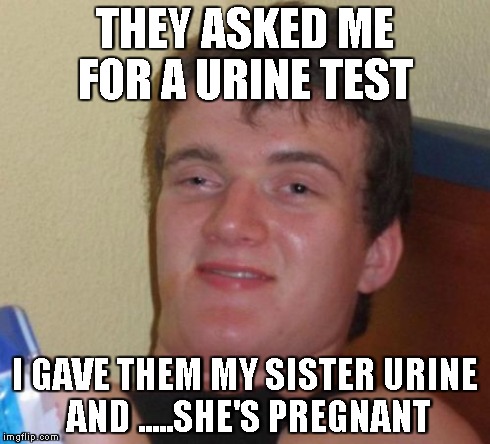 10 Guy | THEY ASKED ME FOR A URINE TEST I GAVE THEM MY SISTER URINE  AND .....SHE'S PREGNANT | image tagged in memes,10 guy | made w/ Imgflip meme maker