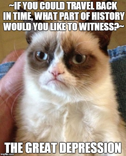 Grumpy Cat Meme | ~IF YOU COULD TRAVEL BACK IN TIME, WHAT PART OF HISTORY WOULD YOU LIKE TO WITNESS?~ THE GREAT DEPRESSION | image tagged in memes,grumpy cat | made w/ Imgflip meme maker