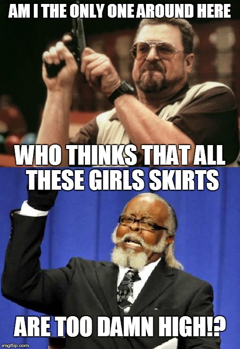 When I'm in town at night... | AM I THE ONLY ONE AROUND HERE WHO THINKS THAT ALL THESE GIRLS SKIRTS ARE TOO DAMN HIGH!? | image tagged in am i the only one around here,too damn high | made w/ Imgflip meme maker