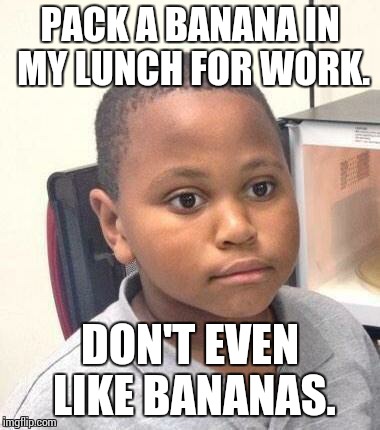 Minor Mistake Marvin Meme | PACK A BANANA IN MY LUNCH FOR WORK. DON'T EVEN LIKE BANANAS. | image tagged in memes,minor mistake marvin | made w/ Imgflip meme maker