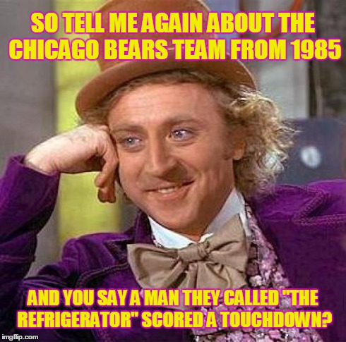 Creepy Condescending Wonka | SO TELL ME AGAIN ABOUT THE CHICAGO BEARS TEAM FROM 1985 AND YOU SAY A MAN THEY CALLED "THE REFRIGERATOR" SCORED A TOUCHDOWN? | image tagged in memes,creepy condescending wonka | made w/ Imgflip meme maker