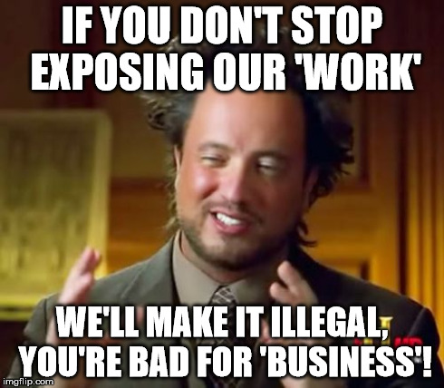 Ancient Aliens Meme | IF YOU DON'T STOP EXPOSING OUR 'WORK' WE'LL MAKE IT ILLEGAL, YOU'RE BAD FOR 'BUSINESS'! | image tagged in memes,ancient aliens | made w/ Imgflip meme maker