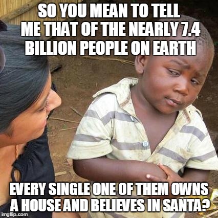 Third World Skeptical Kid Meme | SO YOU MEAN TO TELL ME THAT OF THE NEARLY 7.4 BILLION PEOPLE ON EARTH EVERY SINGLE ONE OF THEM OWNS A HOUSE AND BELIEVES IN SANTA? | image tagged in memes,third world skeptical kid | made w/ Imgflip meme maker
